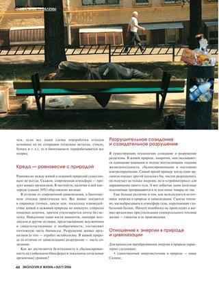 чем, если все наши схемы переработки отходов
основаны на их сепарации (отдельно металлы, стекло,
бумага и т. д.), то в биогеоценозе перерабатывается все
подряд.
Кредо — равновесие с природой
Равновесие между живой и неживой природой существо
вало не всегда. Скажем, современная атмосфера — про
дукт живых организмов. В частности, наличие в ней кис
лорода (свыше 20%) обусловлено жизнью.
В отличие от современной цивилизации, в биогеоце
нозе отходов практически нет. Все живое поедается
в пирамиде (точнее, цикле или, поскольку взаимодей
ствие живой и неживой природы не замкнуто, спирали)
пищевых цепочек, причем утилизируется почти без ос
татка. Найденные нами кости мамонтов, панцири мол
люсков и другие останки, представляющие исключения
и свидетельствующие о необратимости, составляют
ничтожную часть биомассы. Разрушение живых орга
низмов in vivo — атрибут метаболизма. В живой приро
де (в отличие от цивилизации) разрушение — часть со
зидания.
Как же достигаются безотходность и сбалансирован
ность на глобальном (биосфера) и локальном (отдельные
организмы) уровнях?
Разрушительное созидание
и созидательное разрушение
В существующих технологиях созидание и разрушение
разделены. В живой природе, напротив, они оказывают
ся одинаково важными и подчас неотделимыми этапами
жизнедеятельности, сбалансированными и постоянно
контролируемыми. Самый яркий пример: когда один ор
ганизм поедает другой (казалось бы, чистое разрушение),
он получает не только энергию, но и «стройматериал» для
наращивания своего тела. А вот добытые нами полезные
ископаемые превращаются в те или иные товары не так.
Еще больше различие в том, как используются источ
ники энергии в природе и цивилизации. Сжигая топли
во, мы выбрасываем в атмосферу газы, нарушающие гло
бальный баланс. Ничего подобного не происходит в жи
вых организмах при утилизации универсального топлива
жизни — глюкозы и ее производных.
Отношение к энергии в природе
и цивилизации
Для процессов преобразования энергии в природе харак
терно следующее:
• единственный энергоисточник в природе — наше
Солнце;
ГЛОБАЛЬНЫЕ ПРОБЛЕМЫ
44 ЭКОЛОГИЯ И ЖИЗНЬ •• 8(57)’2006
8-2006-4.qxd 20.07.2006 17:48 Page 44
 