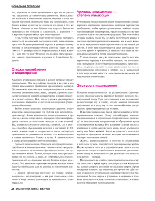 пях, переходя от одних организмов к другим, не разла
гать съеденное до химических элементов. Использова
ние глюкозы и пополнение запасов энергии за счет по
едания растений животными было бы невозможно, если
бы все живые существа не состояли из одних и тех же
блоков. Именно до этих блоков тела жертв (в биологии
травоядных не относят к хищникам, а растения —
к жертвам) и разлагаются при пищеварении.
Итак, чтобы получать энергию без отходов и перестать
зависеть от ископаемых энергоносителей, цивилизации
предстоит безальтернативный переход к универсальному
топливу и низкотемпературному синтезу. Будет ли им
глюкоза — универсальный энергоноситель в мире живо
го — или что то иное? Именно это должно стать предме
том самого пристального изучения в ближайшем бу
дущем.
Отходы потребления
и пищеварение
Аналогом утилизации отходов в живой природе служит
пищеварение. При переработке трапезы в желудке в его
стенки всасываются триллионы органических молекул.
Органические вещества при этом расщепляются на ком
поненты (аминокислоты, жиры, сахара), а разные клас
сы органических веществ сепарируются и накапливают
ся в разных органах. Все, что не удалось утилизировать
в организме, выводится из него для последующей утили
зации в биоценозе.
Любое живое существо, питающееся другими, имеет
элементы, напоминающие тор (бублик или автомобиль
ную камеру). Какие компоненты пищи проникают в ор
ганизм, а какие отторгаются, в природе строго контроли
руется (вплоть до отдельных молекул и даже атомов).
Так, молекулы кремния (элемента, который, как и угле
род, способен образовывать цепочки и составляет 27,6%
массы земной коры — второе место после кислорода)
организмом не усваиваются вообще: его концентрация
в живых организмах близка к нулю. А аминокислоты
и сахара утилизируются почти полностью.
Процесс пищеварения, благодаря которому большин
ство блоков живых организмов становится частью других
живых существ, оказывается фундаментальным для су
ществования жизни. Важно, что при этом пища расщеп
ляется не до атомов, а лишь до «строительных блоков»
(аминокислот, нуклеиновых кислот, белков, жиров, угле
водов). Это экономит огромную энергию, которая иначе
была бы необходима для их синтеза из химических эле
ментов.
С пищей организмы получают не только «строй
материалы», но и энергию, — как уже отмечалось, «топ
ливо» в мире живого (глюкоза и ее производные) уни
версально.
Уровень цивилизации —
степень утилизации
Утилизация отходов цивилизацией по сравнению с пище
варением откровенно примитивна, поэтому в перспективе
необходимо, чтобы процесс утилизации, в общих чертах
напоминающий пищеварение, предусматривался уже при
создании всех без исключения продуктов. При этом любые
отходы должны были бы служить источником сырья и
энергии при повторном использовании, как в мире живо
го даже экскременты одних организмов служат пищей для
других. В итоге там обеспечивается цикл углерода на гло
бальном уровне и практически полная утилизация остан
ков живых существ в почве микроорганизмами.
У цивилизации, как уже отмечалось, просто нет аль
тернативы переходу к жизни без отходов, так что созда
ние глобальной (и интегрированной) системы производ
ства, подразумевающей полную утилизацию не только
произведенных продуктов и вещей, но и запасенной
в них энергии, оказывается единственно возможным для
выживания человечества.
Экскурс в пищеварение
Усвоение пищи начинается с ее разжевывания. Одновре
менно слюнные железы выделяют фермент амилазу, раз
мягчающий пищу. При заглатывании язык перемещает
размягченную еду в глотку, откуда мышцы пищевода
продвигают ее к желудку за счет волнообразных сокра
щений, предотвращающих ее возврат.
В желудке полужидкая масса перемешивается с пере
варивающими соками. Этому способствуют мышцы,
сокращающиеся в продольном (параллельном пищево
ду) и диагональных направлениях и образующие круги
на поверхности желудка. В то же время соляная кислота,
входящая в состав желудочного сока, делает съеденную
массу еще более жидкой. Когда желудок пуст, на его по
верхности образуются складки, которые разглаживаются
по мере заполнения пищей.
Желчь, вырабатываемая в печени и сохраняемая
в желчном пузыре, способствует перевариванию жиров.
Поджелудочная железа и специфические клетки на по
верхности желудка вырабатывают ферменты, расщепля
ющие пищу на компоненты (для углеводов это амилаза,
для жиров — липаза).
Полученные в результате такого расщепления молеку
лы попадают в кровь через капилляры стенок кишечни
ка, длина которого достигает нескольких метров. Кровь
поступает в печень, где полезные для организма субстан
ции отделяются от вредных и завершается синтез и рас
щепление белков, жиров и углеводов, а витамины и глю
коза запасаются в клетках печени (гепатоцитах) и извле
каются оттуда при необходимости.
ГЛОБАЛЬНЫЕ ПРОБЛЕМЫ
46 ЭКОЛОГИЯ И ЖИЗНЬ •• 8(57)’2006
8-2006-4.qxd 20.07.2006 17:48 Page 46
 