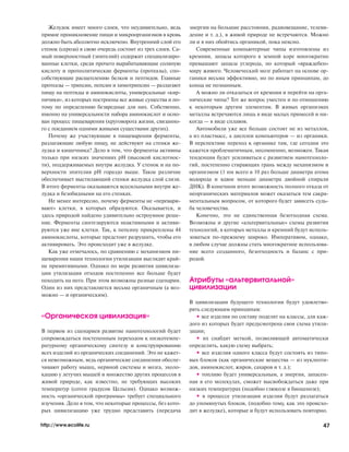 Желудок имеет много слоев, что неудивительно, ведь
прямое проникновение пищи и микроорганизмов в кровь
должно быть абсолютно исключено. Внутренний слой его
стенок (сероза) в свою очередь состоит из трех слоев. Са
мый поверхностный (эпителий) содержит специализиро
ванные клетки, среди прочего вырабатывающие соляную
кислоту и протеолитические ферменты (протеазы), спо
собствующие расщеплению белков и пептидов. Главные
протеазы — трипсин, пепсин и химотрипсин — разлагают
пищу на пептиды и аминокислоты, универсальные «кир
пичики», из которых построены все живые существа и по
тому по определению безвредные для них. Собственно,
именно на универсальности набора аминокислот и осно
ван процесс пищеварения (круговорота жизни, связанно
го с поеданием одними живыми существами других).
Почему же участвующие в пищеварении ферменты,
разлагающие любую пищу, не действуют на стенки же
лудка и кишечника? Дело в том, что ферменты активны
только при низких значениях pH (высокой кислотнос
ти), поддерживаемых внутри желудка. У стенок и на по
верхности эпителия pH гораздо выше. Такое различие
обеспечивает выстилающий стенки желудка слой слизи.
В итоге ферменты оказываются всесильными внутри же
лудка и безобидными на его стенках.
Не менее интересно, почему ферменты не «перевари
вают» клетки, в которых образуются. Оказывается, и
здесь природой найдено удивительно остроумное реше
ние. Ферменты синтезируются неактивными и активи
руются уже вне клетки. Так, к пепсину прикреплены 44
аминокислоты, которые предстоит разрушить, чтобы его
активировать. Это происходит уже в желудке.
Как уже отмечалось, по сравнению с механизмом пи
щеварения наши технологии утилизации выглядят край
не примитивными. Однако по мере развития цивилиза
ции утилизация отходов постепенно все больше будет
походить на него. При этом возможны разные сценарии.
Один из них представляется весьма органичным (а воз
можно — и органическим).
«Органическая цивилизация»
В первом из сценариев развитие нанотехнологий будет
сопровождаться постепенным переходом к низкотемпе
ратурному органическому синтезу и конструированию
всех изделий из органических соединений. Это не кажет
ся невозможным, ведь органические соединения обеспе
чивают работу мышц, нервной системы и мозга, эхоло
кацию у летучих мышей и множество других процессов в
живой природе, как известно, не требующих высоких
температур (сотен градусов Цельсия). Однако возмож
ность «органической программы» требует специального
изучения. Дело в том, что некоторые процессы, без кото
рых цивилизацию уже трудно представить (передача
энергии на большие расстояния, радиовещание, телеви
дение и т. д.), в живой природе не встречаются. Можно
ли и в них обойтись органикой, пока неясно.
Современные компьютерные чипы изготовлены из
кремния, запасы которого в земной коре многократно
превышают запасы углерода, но который «враждебен»
миру живого. Человеческий мозг работает на основе ор
ганики весьма эффективно, но по иным принципам, до
конца не познанным.
А можно ли отказаться от кремния и перейти на орга
нические чипы? Тот же вопрос уместен и по отношению
к некоторым другим элементам. В живых организмах
металлы встречаются лишь в виде малых примесей и ни
когда — в виде сплавов.
Автомобили уже все больше состоят не из металлов,
а из пластмасс, а дисплеи компьютеров — из органики.
В перспективе переход к органике там, где сегодня это
кажется проблематичным, несомненно, возможен. Такая
тенденция будет усиливаться с развитием нанотехноло
гий, постепенно стирающих грань между механизмом и
организмом (1 нм всего в 10 раз больше диаметра атома
водорода и вдвое меньше диаметра двойной спирали
ДНК). В конечном итоге возможность полного отказа от
неорганических материалов может оказаться тем сакра
ментальным вопросом, от которого будет зависеть судь
ба человечества.
Конечно, это не единственная безотходная схема.
Возможны и другие «альтервитальные» схемы развития
технологий, в которых металлы и кремний будут исполь
зоваться по прежнему широко. Императивом, однако,
в любом случае должны стать многократное использова
ние всего созданного, безотходность и баланс с при
родой.
Атрибуты «альтервитальной»
цивилизации
В цивилизации будущего технологии будут удовлетво
рять следующим принципам:
• все изделия по составу поделят на классы, для каж
дого из которых будет предусмотрена своя схема утили
зации;
• их снабдят меткой, позволяющей автоматически
определить, какую схему выбрать;
• все изделия одного класса будут состоять из типо
вых блоков (как органические вещества — из нуклеоти
дов, аминокислот, жиров, сахаров и т. д.);
• топливо будет универсальным, а энергия, запасен
ная в его молекулах, сможет высвобождаться даже при
низких температурах (подобно глюкозе в биоценозе);
• в процессе утилизации изделия будут разлагаться
до упомянутых блоков, (подобно тому, как это происхо
дит в желудке), которые и будут использовать повторно.
http://www.ecolife.ru 47
8-2006-4.qxd 20.07.2006 17:48 Page 47
 