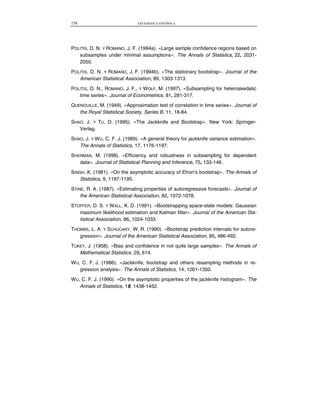 158 ESTADÍSTICA ESPAÑOLA
POLITIS, D. N. Y ROMANO, J. F. (1994a). «Large sample confidence regions based on
subsamples under minimal assumptions». The Annals of Statistics, 22, 2031-
2050.
POLITIS, D. N. Y ROMANO, J. F. (1994b). «The stationary bootstrap». Journal of the
American Statistical Association, 89, 1303-1313.
POLITIS, D. N., ROMANO, J. F., Y WOLF, M. (1997). «Subsampling for heteroskedatic
time series». Journal of Econometrics, 81, 281-317.
QUENOUILLE, M. (1949). «Approximation test of correlation in time series». Journal of
the Royal Statistical Society. Series B, 11, 18-84.
SHAO, J. Y TU, D. (1995). «The Jackknife and Bootstrap». New York: Springer-
Verlag.
SHAO, J. Y WU, C. F. J. (1989). «A general theory for jackknife variance estimation».
The Annals of Statistics, 17, 1176-1197.
SHERMAN, M. (1998). «Efficiency and robustness in subsampling for dependent
data». Journal of Statistical Planning and Inference, 75, 133-146.
SINGH, K. (1981). «On the asymptotic accuracy of Efron’s bootstrap». The Annals of
Statistics, 9, 1187-1195.
STINE, R. A. (1987). «Estimating properties of autoregressive forecasts». Journal of
the American Statistical Association, 82, 1072-1078.
STOFFER, D. S. Y WALL, K. D. (1991). «Bootstrapping space-state models: Gaussian
maximum likelihood estimation and Kalman filter». Journal of the American Sta-
tistical Association, 86, 1024-1033.
THOMBS, L. A. Y SCHUCANY, W. R. (1990). «Bootstrap prediction intervals for autore-
gression». Journal of the American Statistical Association, 85, 486-492.
TUKEY, J. (1958). «Bias and confidence in not quite large samples». The Annals of
Mathematical Statistics, 29, 614.
WU, C. F. J. (1986). «Jackknife, bootstrap and others resampling methods in re-
gression analysis». The Annals of Statistics, 14, 1261-1350.
WU, C. F. J. (1990). «On the asymptotic properties of the jackknife histogram». The
Annals of Statistics, 18, 1438-1452.
 
