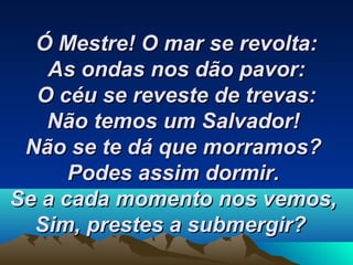 Ó Mestre! O mar se revolta:Ó Mestre! O mar se revolta:
As ondas nos dão pavor:As ondas nos dão pavor:
O céu se reveste de trevas:O céu se reveste de trevas:
Não temos um Salvador!Não temos um Salvador!
Não se te dá que morramos?Não se te dá que morramos?
Podes assim dormir.Podes assim dormir.
Se a cada momento nos vemos,Se a cada momento nos vemos,
Sim, prestes a submergir?Sim, prestes a submergir?
 