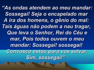 ““As ondas atendem ao meu mandar:As ondas atendem ao meu mandar:
Sossegai!Sossegai! Seja o encapelado marSeja o encapelado mar
A ira dos homens, o gênio do mal:A ira dos homens, o gênio do mal:
Tais águas não podem a nau tragar,Tais águas não podem a nau tragar,
Que leva o Senhor, Rei do Céu eQue leva o Senhor, Rei do Céu e
mar,mar, Pois todos ouvem o meuPois todos ouvem o meu
mandar:mandar: Sossegai! sossegai!Sossegai! sossegai!
Convosco estou para vos salvar:Convosco estou para vos salvar:
Sim, sossegai!”Sim, sossegai!”   
 