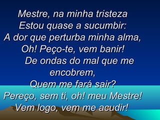 Mestre, na minha tristezaMestre, na minha tristeza
Estou quase a sucumbir:Estou quase a sucumbir:
A dor que perturba minha alma,A dor que perturba minha alma,
Oh! Peço-te, vem banir!Oh! Peço-te, vem banir!
De ondas do mal que me De ondas do mal que me 
encobrem,encobrem,
Quem me fará sair?Quem me fará sair?
Pereço, sem ti, oh! meu Mestre!Pereço, sem ti, oh! meu Mestre!
Vem logo, vem me acudir!Vem logo, vem me acudir!   
 