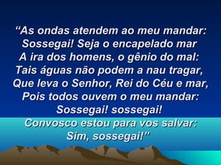 ““As ondas atendem ao meu mandar:As ondas atendem ao meu mandar:
Sossegai!Sossegai! Seja o encapelado marSeja o encapelado mar
A ira dos homens, o gênio do mal:A ira dos homens, o gênio do mal:
Tais águas não podem a nau tragar,Tais águas não podem a nau tragar,
Que leva o Senhor, Rei do Céu e mar,Que leva o Senhor, Rei do Céu e mar,
Pois todos ouvem o meu mandar:Pois todos ouvem o meu mandar:
Sossegai! sossegai!Sossegai! sossegai!
Convosco estou para vos salvar:Convosco estou para vos salvar:
Sim, sossegai!”Sim, sossegai!”   
 