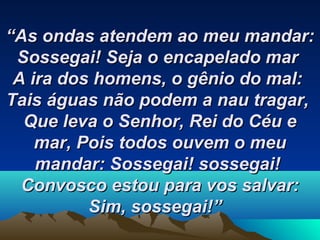 ““As ondas atendem ao meu mandar:As ondas atendem ao meu mandar:
Sossegai!Sossegai! Seja o encapelado marSeja o encapelado mar
A ira dos homens, o gênio do mal:A ira dos homens, o gênio do mal:
Tais águas não podem a nau tragar,Tais águas não podem a nau tragar,
Que leva o Senhor, Rei do Céu eQue leva o Senhor, Rei do Céu e
mar,mar, Pois todos ouvem o meuPois todos ouvem o meu
mandar:mandar: Sossegai! sossegai!Sossegai! sossegai!
Convosco estou para vos salvar:Convosco estou para vos salvar:
Sim, sossegai!”Sim, sossegai!”   
 
