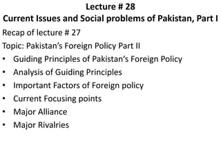 Lecture # 28
Current Issues and Social problems of Pakistan, Part I
Recap of lecture # 27
Topic: Pakistan’s Foreign Policy Part II
• Guiding Principles of Pakistan‘s Foreign Policy
• Analysis of Guiding Principles
• Important Factors of Foreign policy
• Current Focusing points
• Major Alliance
• Major Rivalries
 