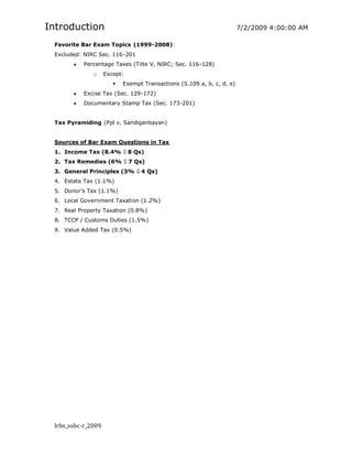 Introduction 7/2/2009 4:00:00 AM
lrbs_ssbc-r_2009
Favorite Bar Exam Topics (1999-2008):
Excluded: NIRC Sec. 116-201
y Percentage Taxes (Title V, NIRC; Sec. 116-128)
o Except:
 Exempt Transactions (S.109 a, b, c, d, e)
y Excise Tax (Sec. 129-172)
y Documentary Stamp Tax (Sec. 173-201)
Tax Pyramiding (Ppl v. Sandiganbayan)
Sources of Bar Exam Questions in Tax
1. Income Tax (8.4% 8 Qs)
2. Tax Remedies (6% 7 Qs)
3. General Principles (3% 4 Qs)
4. Estate Tax (1.1%)
5. Donor¶s Tax (1.1%)
6. Local Government Taxation (1.2%)
7. Real Property Taxation (0.8%)
8. TCCP / Customs Duties (1.5%)
9. Value Added Tax (0.5%)
 