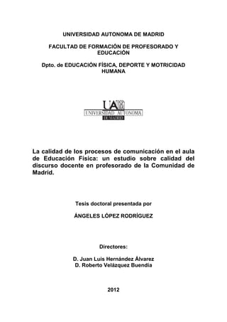 UNIVERSIDAD AUTONOMA DE MADRID
FACULTAD DE FORMACIÓN DE PROFESORADO Y
EDUCACIÓN
Dpto. de EDUCACIÓN FÍSICA, DEPORTE Y MOTRICIDAD
HUMANA
La calidad de los procesos de comunicación en el aula
de Educación Física: un estudio sobre calidad del
discurso docente en profesorado de la Comunidad de
Madrid.
Tesis doctoral presentada por
ÁNGELES LÓPEZ RODRÍGUEZ
Directores:
D. Juan Luis Hernández Álvarez
D. Roberto Velázquez Buendía
2012
 