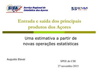 SPEE do CSE
27 novembro 2015
Entrada e saída dos principais
produtos dos Açores
Uma estimativa a partir de
novas operações estatísticas
Augusto Elavai
 