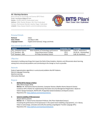 Mr. Maniteja Nandana 
Birla Institute of Technology and Science (BITS Pilani) 
Email: manitejanmt@gmail.com 
Mobile: +919912304125 (Hyderabad-India) 
Address: S366, Shankar Bhawan, Bits Pilani Hyderabad Campus, Shameerpet Mandal, Jawahar Nagar, Hyderabad. 
LinkedIn: https://www.linkedin.com/in/modestymaniteja 
Personal Details 
National: Indian 
Date of Birth: 2nd March 1995 
Languages known: English (International), Telugu and Hindi. 
Educational Qualifications Degree Institute Graduation Year Percentage 
B.E. Computer Science 
Birla Institute of Technology and Sciences 
2016 (Expected) 
9.40 (S - Distinction ) 
12th Standard – BIE 
Vijaya Ratna Junior College 
2012 
95.5% (A – Outstanding) 
10th Standard - CBSE 
Sri Vidya Secondary School 
2010 
9.60 (A -Excellent) 
Objective 
Interested in building new things that impact the field of Data Analytics, Statistics and APassionate about learning, solving hard unstructured problems and contributing to the change as much as possible. 
Interests 
Study of approximation algorithms in unstructured problems like NP Problems. 
Natural Language Processing 
Machine Learning 
Information Retrieval 
Projects 
1. RESTful API for Django in Python 
(May 2014 to August 2014) 
Mentor: Mr. Rohitashva Sharma (Scientist, Computer Division, Bhabha Atomic Research Centre) 
Created an API in Python for implementing Information Security Management Registration. Based on Python Django framework, RESTful API, PostgreSQL backend database and Apache servers 
Repository link: https://github.com/maniteja123/isms 
2. SystemC modelling of Microprocessor 
(August 2014 to present) 
Mentor: Mr. V. Chetan Kumar (Assistant Professor, Bits Pilani Hyderabad Campus) 
Emulating the performance of microprocessor in the system level modelling using SystemC, a C++ library. Helps to easily design, stimulate and verify the working using Register Transfer Language (RTL) 
Repository link: https://github.com/maniteja123/SystemC 
 