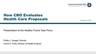 Presentation to the Healthy Future Task Force
February 2, 2022
Phillip L. Swagel, Director
Carrie H. Colla, Director of Health Analysis
How CBO Evaluates
Health Care Proposals
 
