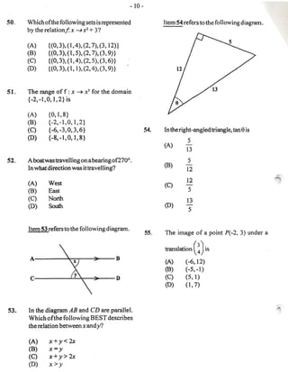 - 10-

50.   Which of the following sets is represented                   Item 54 refers to the following diagram.
      by the relation.!: x ~ x2 + 3?

      (A)     {(0,3),(I,4),(2,      7),(3,    12)}
      (B)     {(O, 3), (1,5), (2,   7), (3,   9)}
      (C)     {(O,3), (1,4), (2,    5), (3,   6)}
      (0)     {(O,3), (1, 1), (2,   4), (3,   9)}


51.   The range of f : x ~ x3 for the domain
      {-2, -1,0, 1,2} is

      (A)     {0,I,8}
      (B)     {-2,-1,0,I,2}
      (C)     {-6, -3, 0, 3, 6}                              54.                                    e
                                                                   In the right -angled triangle, tan is
      (D)     {-8,-t,0,1,8}
                                                                             5
                                                                   (A)      -
                                                                            13
52.   A boatwastravelling on a bearing of 270° .                             5
                                                                   (B)      -
      In what direction was it travelling?                                  12
                                                                                                              ~
      (A)     West                                                          12
                                                                   (C)      -
      (B)     East                                                           5
      (C)     North                                                         13
      (D)     South                                                (0)      -
                                                                             5



                                                                   The image of a point P(-2, 3) under a

                                                                   translation ( ~) is

                                                                   (A)      (-6,12)
                                                                   (B)      (-5,-1)
                                                                   (C)      (5,1)
                                                                   (0)      (1,7)



53.   In the diagram AB and CD are parallel.
      Which ofthe following BEST describes
      the relation between x and y?

      (A)      x+y<2x
      (B)      x= y
      (C)      x+ y> 2x
      (D)      x> y
 