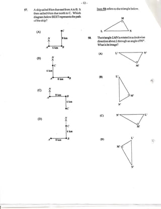 - 12-

57.   A ship sailed 8km due east from Ato B. It                        Item 58 refers to the triangle below.
      then sailed 6 km due north to C. Which
      diagram below BEST represents the path
                                                                                                 11
      of the ship?



        (A)                            C                                  L~N

                    N                  8km                       58.   The triangle LMNis rotated in a clockwise
                    ~                                                  directionaboutL through an angleof90°.
                    I
                    I
                                                                       What is its image?
                A           6km        11

                                                                        (A)
                                                                                       L'~N'
        (B)                 N
                            ~
                            I
                            I

                                                                                                            M'



                  L
                 6km

                        A         8kIn              11
                                                                         (B)           L'
                                                                                                                   ~


                    N



                 AIR
         (C)
                    ~
                        I
                                                                                                       M'
                                                6km
                                                                                            N'
                                                C

                                                                         (C)
                                            N                                           N'~L'
         (0)
                                            ~
                                            I
                                            I

                                                                                                            M'

                        ~c                      6km

                                                                                                       L'
                    A           8kID            11                        CD)                                      ~c

                                                                                         M'
 