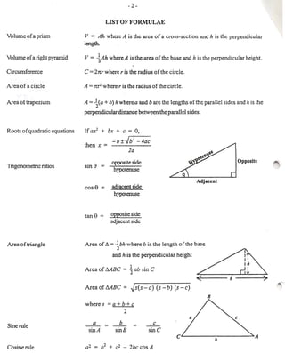 v =   Ah where A is the area of a cross· section and h is the perpendicular
length.

v = {Ah         where A is the area of the base and h is the perpendicular height.




A   = l(a + b)    h where a and b are the lengths of the parallel sides and h is the
       2
perpendicular distance between the parallel sides.


If £Ii! + bx + c = 0,
                 -b±..Jb2 -4ac
then x = ------


                 opposite side
                  hypotenuse


cos   e =        adjacent side
                  hypotenuse


tan   e     =   opposite side
                adjacent side



Area of Do =.J bh where b is the length of the base

                 ';d h is the perpendicular      height   ~

Area of MBC           = ~ab      sin C                    ~                            _
                                                          -<---b--                     )
AreaofMBC             =   ~s(s-a)        (s-b)   (s-c)

where s = a + b + C
                      2
      a             b                 c
    sin A         sinB              sine
 