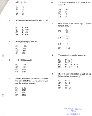 l.   (-3)2 + (_2)2 =                                6.   If 60% of a number      is 90, what is the
                                                                 nwnber?
             (A)      -13
             (B)      -10                                        (A)     30
             (C)       13                                        (B)     54
             (D)      25                                         (C)    150
                                                                 (D)    180

        2.   Written in scientific notation, 0.045 x 10-3
             is                                             7.   What is the value of the digit 2 in the
                                                                 number 48.621?
             (A)      4.5 x 10.6
             (B)      4.5 x 10-5                                           2
                                                                 (A)
             (C)      4.5 x 10-4                                          100
             (D)      4.5 X 10-1
                                                                           2
                                                                 (B)
                                                                          10
        3.   What percentage 000 is 6?
                                                                 (C)       2
             (A)        5%1
             (B)       18%                                       (D)       200
             (C)       20%
             (D)      150%
                                                            8.   The number 301 can be written as

,   -   4.   11.1 -;-0.01 is equalto                             (A)     3xIQ2+1
                                                                 (B)     3 x 103 + 1
             (A)       110                                       (C)     3 x 102 + 1 x 10
             (B)       1I I                                      (D)     3 x 103 + 1 x 10
             (C)      1100
             (D)      1110
                                                            9.   If 3n is an odd number, which of the
                                                                 following is an even number?
        S.   If$560 is shared in the ratio 2: 3 : 9, then
             the DIFFERENCE between the largest                  (A)     3n - 2
             and the smallest shares is                          (B)     3n+ 2
                                                                 (C)     3n - 1
             CA)      $ 80                                       (D)     3n + 211
             CB)      $240
             (C)      $280
             CD)      $360




                                                                        HOLY ~AfTHCONVEN"r
                                                                                 PENAl
 