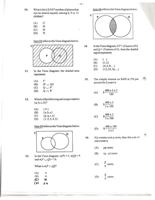 - 4-

10.   Whatis the LEASTnumberofplumsthat                                Item 14 referstothe Venndiagram below.
      can be shared equally among 6, 9 or 12
                                                                   U
      children?

      (A)      27
      (B)      36
      (C)      54
      (D)      72


      Item 11 refers to the Venn diagram below.

                                                            14.        [n the Venn diagram, ifP= {Factorsof6}
                                                                       and Q = {Factors of 4}, then the shaded
                                                                       region represents

                                                                       (A)     { }
                                                                       (8)     {1,2}
                                                                       (C)     {4,6,8, ... }
                                                                       (D)     {12,24,36, ... }
U.    In the Venn diagram,      the shaded area
      represents
                                                                                                                    ~
                                                            15.        The simple interest on $400 at 5% per
       (A)     P'
                                                                       annum for2 years is
       (B)     (P u Q)'
       (C)     Q uP'
       (D)     Q ( P'                                                             400x5x2
                                                                       (A)     $
                                                                                        100

12.    Which of the following sets is equivalentto
       {a, b, c, d}?                                                             400x5
                                                                       (B)
                                                                               $ 2 x 100
       (A)      {4}
       (B)      {a, b, c}
                                                                                  400x2
       (C)      {p,q,r,s}                                              (C)
       (D)      {1,2,3,4,5}                                                     $ 5 x 100


       Item 13refers to the Venn diagram below.                                  400 x 100
                                                                        (D)     $ 2x 5
       U                                                                                                            ~
                                                             16.        Ifp sweets cost q cents, then the cost of
                                                                        one sweet is

                                                                        (A)     pq cents

                                                                        (B)     (q - p) cents
13.     In the Venn diagram, n(P) = 5, n(Q) = 9
      . andn(P uQ)= 10.
                                                                                 P
                                                                        (C)            cents
       What is n(P ( Q)?                                                          q

       (A)       4
                                                                                 q
       (B)       6                                                      (D)     .- cents
       (C)      14                                                               P
       ( 0)     2Y
 