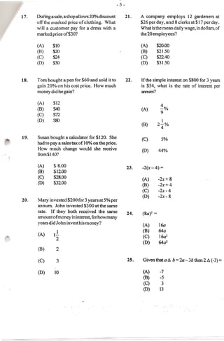 During a sale, a shop allows 20% discount           A company employs 12 gardeners at
      off the marked price of clothing. What              $26 per day, and 8 clerks at $17 per day.
      will a cllstomer pay for adress with a              What is the mean dai ly wage, in do liars, of
      marked price of$301                                 the 20 employees?

      (A)     $10                                         (A)      $20.00
      (B)     $20                                         (B)      $21.50
      (C)     $24                                         (C)      $22.40
      (D)     $30                                         (D)      $31.50



18.   Tom bought a pen for $60 and sold it to       22.   [fthe simple interest on $800 for 3 years
      gain 20% on his cost price. How much                is $54, what is the rate of interest per
      money did he gain?                                  anntun?

      (A)     $12
      (B)     $40                                         (A)        ~%
                                                                     9
      (C)     m
      (D)     5&)                                                    1
                                                          (8)      2-%
                                                                     4

19.   Susan bought a calculator for $120. She             (C)         5%
      had to pay a sales tax of 10% on the price.
      How much change would she receive                   (0)        44%
      from$l40?

      (A)     $ 8.00                                23.    -2(x- 4) =
      (8)     $12.00
      (C)     $28.00                                                 -2x+ 8
                                                           (A)
      (0)     $32.00                                       (8)       -2x+4
                                                           (C)       -2x-4
                                                           (D)       -2x - 8
20.   Mary invested $200 for 3 years at 5% per
      annum. John invested $300 at the same
      rate. If they both received the same          24.    (8a)2 =
      amount of money in interest, for how many
      years did John invest his money?                               16a
                                                           (A)

      (A)
              l.!-                                         (8)       64a
                                                           (C)       16a2
                2
                                                           (D)       64a2
      (B)       2

      (C)       3                                   25.    Given that a ~ b=2a- 3b then 2 ~(-3)=

      (D)      10                                          (A)       -7
                                                           (8)       -5
                                                           (C)        3
                                                           (D)       13
 