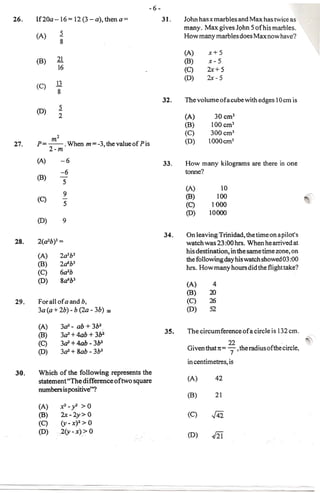 -6-
26.   If20a-16             = 12 (3 - a), then a=               31.    John has x marbles and Max has twice as
                                                                      many. Max gives John 5 of his marbles .
                 .:2
      (A)                                                             How many marbles does Max now have?
                  8
                                                                      (A)     x+5
      (8)    21                                                       (8)     x-5
                 16                                                   (C)     2x+5
                                                                      (D)     2x- 5
      (C)    13
             8
                                                               32 .   Thevolume     ofacube with edges lOcm is
                 .:2
      (0)
                 2                                                    (A)        30 cmJ
                                                                      (B)       100 em3
                                                                      (C)       300 cm3
            m2                                                        (D)      IOOOcm3
27.   p= --.               When m =-3, the vaiueof Pis
         2-m
      (A)          -6                                          33.    How many kilograms are there in one
                  -6                                                  tonne?
      (8)         -
                       5
                                                                      (A)          10
                       9                                              (8)         100                               ~
      (C)              -
                       5                                              (C)       1000
                                                                      (0)      10000
      (0)              9

                                                               34.    On leaving Trinidad, the time on a pilot's
28.   2(a2b)3 =                                                       watch was 23 :00 hrs. When he arrived at
                                                                      his destination, in the same time zone, on
      (A)         2asb3
                                                                      the following day his watch showed 03 :00
      (B)         2a6bJ
                                                                      hrs. How many hours did the flight take?
      (C)         6a2b
      (D)         8a6b3
                                                                      (A)       4
                                                                      (B)      20
29.   For all of a and b,                                             (C)      26
      3a(a+ 2b) - b (20 - 3b) ==                                       (0)     52

      (A)          302 - ab + 3b2
                   302 + 4ab + 3b2                              35.    The circumference    ofa circle is 132 em.
      (8)                                                                                                               ~
      (C)          302 + 4ab - 3b2                                                    22
                                                                       Given that 1t= "7,theradiusofthecircle,
      (0)          302 + Sab - 3b2
                                                                       in centimetres, is
30.   Which of the following represents the
      statement "The difference of two square                          (A)        42
      numbers is positive"?
                                                                       (B)        21
      (A)         x2_y>0
      (8)         2x-2y>0                                              (C)      J4i
      (C)      (y- X)2 > 0
      (D)    .2(y-x»     0
                                                                       (0)      J2i
                                                                                                      ..
 