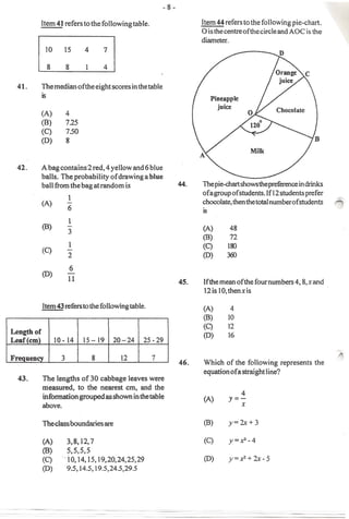 Item 44 reters to the following pie-chaIt.
                                                                o is the centre ofthe circle and AOC is the
                                                                diameter.




            The median of the eight scores in the table
            is

            (A)      4
            (B)      725
            (C)      7.50
            (D)      8



            A bag contains 2 red, 4 yellow and 6 blue
            balls. The .probability of drawing a blue
            ball from the bag at random is                      The pie-chart shows the preference in drinks
                                                                of a group of students.lfl2 students prefer
                      1
            (A)      -                                          chocolate, then the total numberof students
                     6                                          IS

                      1
            (B)      -                                          (A)        48
                      3
                                                                (B)        72
                      1                                         (C)       I&>
            (C)      -
                     2                                          (0)      3(i)

                      6
            (D)      -
                      11                                  45.   Ifthemeanofthefournumbers4,8,xand
                                                                12 is 10, thenxis

                                                                (A)
                                                                (B)
                                                                (C)
Length of
                                                                (0)
Leaf em           10- 14    15- 19 20 - 24      25 -29

                                                                Which of the following represents        the
                                                                equation of a straight line?
            The lengths of 30 cabbage leaves were
            measured, to the nearest cm, and the
            information grouped as shown in the tab Ie                          4
                                                                (A)       y=-
            above.                                                              x

                                                                (B)       y=2x+3

            (A)      3,8,12,7                                   (C)       y=A.2-4
            (B)      5,5,5,5
            (C)     "10,14,15,19,20,24,25,29                    (0)       y=x2+2x>5
            (D)      9.5,14.5,19.5,24.5,29.5
 