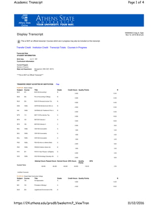 Display Transcript
00064833 Craig A. Ogle
Nov 12, 2016 08:24 pm
This is NOT an official transcript. Courses which are in progress may also be included on this transcript.
Transfer Credit Institution Credit Transcript Totals Courses in Progress
Transcript Data
STUDENT INFORMATION
Birth Date: Jun 21, 1987
Curriculum Information
Current Program
Bachelor of Science
Major and Department: Management, HRM. MGT, MGTG
Dept
***This is NOT an Official Transcript***
TRANSFER CREDIT ACCEPTED BY INSTITUTION -Top-
FL06-FL07: Berea College
Subject Course Title Grade Credit Hours Quality Points R
BUS 241 BUS120-Accounting I B
4.000 12.00
BUS 242 Prin of Accounting II (Mang) B
4.000 12.00
BUS 253 BUS170-Personal Income Tax B
4.000 12.00
ENG 100EL GSTR100-Stories:Encnt Othr Lit B
4.000 12.00
HIS 100EL GSTR203-US Traditions:E Plur U B
4.000 12.00
MTH 113 MAT110-Pre-calculus Trig A
4.000 16.00
MTH 125 MAT220-Calculus I A
4.000 16.00
MTH 126 MAT225-Calculus II C
4.000 8.00
MUL 100EL CNV100-Convocation A
1.000 4.00
MUL 100EL CNV100-Convocation A
1.000 4.00
MUL 100EL CNV100-Convocation A
1.000 4.00
PED 100EL PEH100-Intro to Lifetime Welln A
2.000 8.00
PED 100EL PED223-Outdoor Adven Act B
1.000 3.00
PHY 201 PHY217-Gen Physics I w/Algebra D
4.000 4.00
SOC 100EL SOC100-Sociology Everyday Life C
4.000 8.00
Attempt Hours Passed Hours Earned Hours GPA Hours Quality
Points
GPA
Current Term:
46.000 46.000 46.000 46.000 135.00 2.93
Unofficial Transcript
FL13-FL14: Snead State Community College
Subject Course Title Grade Credit Hours Quality Points R
ART 100 Art Appreciation A
3.000 12.00
BIO 103 Principles of Biology I A
4.000 16.00
BUS 263 Legal/Social Environment of Bu B
Page 1 of 4Academic Transcipt
11/12/2016https://24.athens.edu/prod8/bwskotrn.P_ViewTran
 