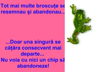 Tot mai multe broscuţe se
resemnau şi abandonau...
...Doar una singură se
căţăra consecvent mai
departe...
Nu voia cu nici un chip să
abandoneze!
 