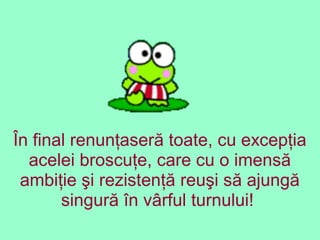 În final renunţaseră toate, cu excepţia
acelei broscuţe, care cu o imensă
ambiţie şi rezistenţă reuşi să ajungă
singură în vârful turnului!
 