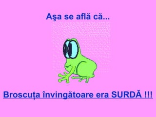 Aşa se află că...
Broscuţa învingătoare era SURDĂ !!!
 