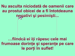 Nu asculta niciodată de oamenii care
au prostul obicei de a fi întotdeauna
negativi şi pesimişti...
…fiindcă ei iţi răpesc cele mai
frumoase dorinţe şi speranţe pe care
le porţi în suflet!
 