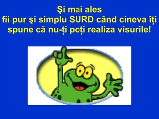 Şi mai ales
fii pur şi simplu SURD când cineva îţi
spune că nu-ţi poţi realiza visurile!
 