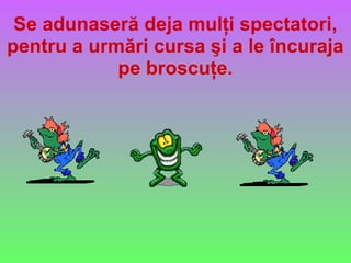 Se adunaseră deja mulţi spectatori,
pentru a urmări cursa şi a le încuraja
pe broscuţe.
 