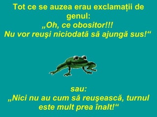 Tot ce se auzea erau exclamaţii de
genul:
„Oh, ce obositor!!!
Nu vor reuşi niciodată să ajungă sus!“
sau:
„Nici nu au cum să reuşească, turnul
este mult prea înalt!“
 