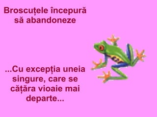 Broscuţele începură
să abandoneze
...Cu excepţia uneia
singure, care se
căţăra vioaie mai
departe...
 