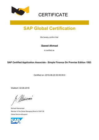 CERTIFICATE
SAP Global Certification
We hereby confirm that
Saeed Ahmad
is certified as
SAP Certified Application Associate - Simple Finance On Premise Edition 1503
Certified on: 2016-06-20 00:00:00.0
Walldorf, 02.08.2016
Michael Kleinemeier
Member of the Global Managing Board of SAP SE
Global Service &Support
 