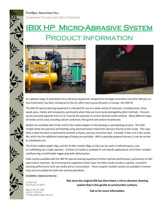 An updated range of specialized micro-abrasive equipment, designed for heritage restoration and other delicate sur-
face treatments, has been introduced to the US, after many successful years in Europe--the IBIX HP.
The IBIX HP special cleaning equipment is intended for use on a wide variety of materials, including stone, brick,
wood, glass, metals and composites, particularly when they are more easily damaged by other methods. Pressure
can be precisely adjusted from 0.2 to 7 bar by the operator to control abrasive media velocity. Many different types
of media can be used, including calcium carbonate, fine garnet and sodium bicarbonate.
Models are available with 9-liter and 25-liter media hoppers in dry-blasting or wet-blasting versions. The H2O
models allow low-pressure wet blasting using atomized water mixed with abrasive directly at the nozzle. This capa-
bility is ideal for work on particularly sensitive surfaces, and also minimizes dust. A smaller 3-liter unit is also availa-
ble, which has the additional advantage of being very portable. With a specially prepared harness, it can be carried
as a backpack unit.
The 9-liter models weigh 12kg, and the 25-liter models 28kg, so they can be used in confined spaces, and
on scaffolding, by a single operator. A choice of nozzles is available to suit specific applications, all of them compact
and featuring a comfortable trigger-grip with safety button.
Helix nozzles available with the IBIX HP special cleaning equipment further improve performance, particularly on deli-
cate historic materials. By increasing the tangential contact area, the Helix nozzles produce a gentle, consistent
cleaning performance with low media and air consumption. These tungsten carbide nozzles are available in several
sizes and are suitable for both wet and dry operations.
IBIX HP Micro-Abrasive System
Product Information
ConSpec Associates Inc.
Combining Technology With Tradition
ConSpec Associates Inc.
Phone: 203-467-4426
Cell: 917-209-5363
E-mail: pjm@conspec-rep.com
12 Batt Lane
East Haven CT 06513
Not since the original JOS has there been a micro-abrasive cleaning
system that is this gentle to construction surfaces.
Call us for more information.
 