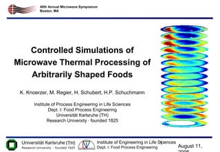 August 11,
1Institute of Engineering in Life Sciences
Dept. I: Food Process Engineering
40th Annual Microwave Symposium
Boston, MA
Controlled Simulations of
Microwave Thermal Processing of
Arbitrarily Shaped Foods
K. Knoerzer, M. Regier, H. Schubert, H.P. Schuchmann
Institute of Process Engineering in Life Sciences
Dept. I: Food Process Engineering
Universität Karlsruhe (TH)
Research University · founded 1825
 