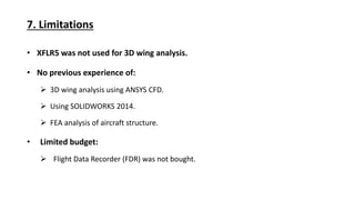 7. Limitations
XFLR5 was not used for 3D wing analysis.
No previous experience of:
3D wing analysis using ANSYS CFD.
Using SOLIDWORKS 2014.
FEA analysis of aircraft structure.
Limited budget:
Flight Data Recorder (FDR) was not bought.