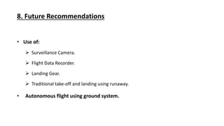 8. Future Recommendations
Use of:
Surveillance Camera.
Flight Data Recorder.
Landing Gear.
Traditional take-off and landing using runaway.
Autonomous flight using ground system.
