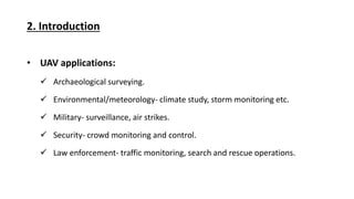 2. Introduction
UAV applications:
Archaeological surveying.
Environmental/meteorology- climate study, storm monitoring etc.
Military- surveillance, air strikes.
Security- crowd monitoring and control.
Law enforcement- traffic monitoring, search and rescue operations.