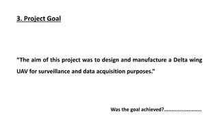 3. Project Goal
The aim of this project was to design and manufacture a Delta wing
UAV for surveillance and data acquisition purposes.
Was the goal achieved?..........................