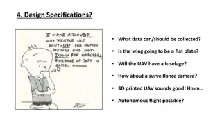 4. Design Specifications?
What data can/should be collected?
Is the wing going to be a flat plate?
Will the UAV have a fuselage?
How about a surveillance camera?
3D printed UAV sounds good! Hmm..
Autonomous flight possible?