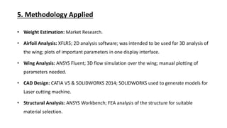 5. Methodology Applied
Weight Estimation: Market Research.
Airfoil Analysis: XFLR5; 2D analysis software; was intended to be used for 3D analysis of
the wing; plots of important parameters in one display interface.
Wing Analysis: ANSYS Fluent; 3D flow simulation over the wing; manual plotting of
parameters needed.
CAD Design: CATIA V5 & SOLIDWORKS 2014; SOLIDWORKS used to generate models for
Laser cutting machine.
Structural Analysis: ANSYS Workbench; FEA analysis of the structure for suitable
material selection.