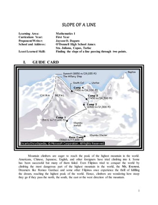 1
SLOPE OF A LINE
Learning Area: Mathematics I
Curriculum Year: First Year
Proponent/Writer: Jayson O. Daguro
School and Address: O’Donnell High School Annex
Sta. Juliana, Capas, Tarlac
Least Learned Skill: Finding the slope of a line passing through two points.
I. GUIDE CARD
Mountain climbers are eager to reach the peak of the highest mountain in the world.
Americans, Chinese, Japanese, English, and other foreigners have tried climbing into it. Some
has been successful but many of them failed. Even Filipinos tried to conquer the world by
climbing the most dangerous part of the highest mountain in the world, the Mt. Everest.
Dreamers like Romeo Garduce and some other Filipinos once experience the thrill of fulfilling
the dream, reaching the highest peak of the world. Hence, climbers are wondering how steep
they go if they pass the north, the south, the east or the west direction of the mountain.
 