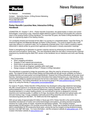 News Release
For Release: Immediately
Contact: Samantha Sexton, O-Ring Division Marketing
Communications Manager
Phone 859 268 5075
ssexton@parker.com
Parker Hannifin Launches New, Interactive O-Ring
Handbook
LEXINGTON, KY, October 7, 2015 – Parker Hannifin Corporation, the global leader in motion and control
technologies, is launching a new, interactive digital reference guide to enhance and broaden the customer
reach of the existing Parker O-Ring Handbook. For more than 50 years, the Parker O-Ring Handbook has
been an engineering staple of the sealing industry.
“I’m constantly amazed and honored at how often I run across it in unexpected places,” says Dan Ewing, Sr.
Chemical Engineer and Materials Manager at Parker O-Ring Division, “I've come to expect to see a well-
used copy sitting on a customer's desk, but I'm pleasantly surprised when I find it cited in academic papers,
referenced in reports written by government agencies and discussed in industry association meetings.”
Parker is strengthening its dedication to premier customer service by enhancing its commitment to digital
tools and communications. Ewing says, “The new eHandbook takes the next step in enhancing the customer
experience by transforming the static PDF version of the handbook into an interactive and more user-friendly
tool.”
Key Components:
 Short, engaging animations
 Snippets of real material test procedures
 Direct links to accelerate the sales process
 Online Chat with an Engineer capability within each page
 Design analysis via Mobile inPHorm™ (Parker’s O-Ring Calculator)
The eHandbook is expected to bridge the generation gap, filling the need for all learning and reference
styles. The original formats of the printed catalog and searchable pdf will still remain available via Parker’s
Catalog Services and www.parker.com/orings/handbook. However the O-Ring eHandbook will provide visual
learning, interesting excerpts and summarized information that makes finding what you need effortless. New
content will be added as needed and because the format is web-based, content updates will become quicker
and more efficient. The O-Ring eHandbook can be found by going to the www.parkerorings.com landing
page or by using the friendly url www.parker.com/oringhandbook.
For close to 75 years, Parker Hannifin O-Ring Division has developed cutting edge elastomer technology.
We offer a broad spectrum of materials ranging from the chemically resistant, high temperature ULTRA™
perfluoroelastomers, to a variety of premium elastomeric sealing materials. Whether it is an "off-the-shelf"
industrial standard or a custom sealing solution, our commitment to service is designed to minimize
downtime and maximize quality. In addition to O-rings, the division offers extruded and spliced seals, anti-
extrusion backup rings, X-rings, installation lubricants and O-Ring assembly and removal tools. Our
manufacturing plants are ISO 9001, TS 16949 and AS 9100 registered.
With annual sales of approximately $13 billion in fiscal year 2015, Parker Hannifin is the world's leading
diversified manufacturer of motion and control technologies and systems, providing precision-engineered
solutions for a wide variety of mobile, industrial and aerospace markets. The company employs
approximately 55,000 people in 50 countries around the world. Parker has increased its annual dividends
paid to shareholders for 59 consecutive fiscal years, among the top five longest-running dividend-increase
records in the S&P 500 index. For more information, visit the company's website at www.parker.com, or its
investor information website at www.phstock.com.
###
 
