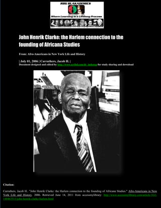 Page 1 of 21




            John Henrik Clarke: the Harlem connection to the
            founding of Africana Studies
            From: Afro-Americans in New York Life and History

            | July 01, 2006 | Carruthers, Jacob H. |
            Document designed and edited by http://www.scribd.com/dr_imhotep for study sharing and download




Citation:

Carruthers, Jacob H.. "John Henrik Clarke: the Harlem connection to the founding of Africana Studies." Afro-Americans in New
York Life and History. 2006. Retrieved June 14, 2011 from accessmylibrary: http://www.accessmylibrary.com/article-1G1-
              Carruthers, Jacob H. "John Henrik Clarke: the Harlem connection to the founding of Africana Studies”
148463513/john-henrik-clarke-harlem.html
 