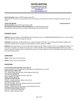 PIETRO BERTONI
127 East Main Street, Apt. 201
Smithtown, New York 11787
(516) 864-6312
Email: pbertoni93@gmail.com
Page 3 of 3
Service Consultant, February 1994 through January 1997
Responsible for the efficiency and productivity of the automotive service department and the management of proper customer
service.
SILVER STAR MOTORS Long Island City, NY
Service Consultant, May 1987 through February 1994
Mercedes-Benz Apprentice/QC Technician/Dispatcher, July 1986 through May 1987
Responsible for the maintenance and repair of Mercedes-Benz and Porsche vehicles.
TECHNICAL SKILLS:
Platform: Windows Desktop - 9x/NT/2000/XP/Vista/7/8, Windows Server - NT/2000/2003/2008 R2/2012 R2, Linux – RHEL, CentOS,
SUSE, SCO UNIX 5.05, Mac OS X, Apple iOS, Android
Hardware: HP, IBM, Dell, and Intel Based Servers, Laptops, Desktops, HP Printers, Cisco UCS, EMC VNX, NetApp Fas2040, Cisco
Telepresence SX20, Polycom Soundpoint and Soundstation IP phones, Websense v10000
Software: Commvault Simpana 10, Cisco UCSM, EMC Unisphere for VNX, VMware vCenter, ESXi 5.5, 6.0, NetApp Data ONTAP 7.3.2,
Ezuce Open UC (sipXecs 4.6), Websense Security Suite 7.6, Microsoft Office Suite 97/2000/XP/2003/2007/2010/2013, Kerio Mail
Server 6, Symantec Endpoint Protection, Adobe Photo Elements 7.0, Macro Mechanic 4.0, Microsoft Digital Image Studio 9.0, Secure
CRT, Veritas Backup Exec v8
LANGUAGES:
English - Speak, read, and write fluently
Spanish - Speak, read, and write fluently
EDUCATION:
Commvault Education Advantage, Tinton Falls, NJ
Simpana Software- Core Fundamentals, Implementation and Maintenance, June 2015
EMC Corporation, Milford, MA
VCE – Vblock System Administration and Management, May 2015
Training Camp, Bushkill, PA
Cisco – Cisco Certified Network Associate, April 2012
CCENT Certified, April 2012
Learning Tree, New York, NY
VMWare – Deploying VMware vSphere, March 2011
Learning Tree, New York, NY
Microsoft SQL 2008 – SQL Server Database Administration, May 2010
Fast Lane, Raleigh/Durham, NC
NetApp – Configuration and Administration Data ONTAP, April 2010
Briarcliffe College, Bethpage, New York
CompTIA - A+ Certification, May 2000
Microsoft - MCSE, September 2000
 