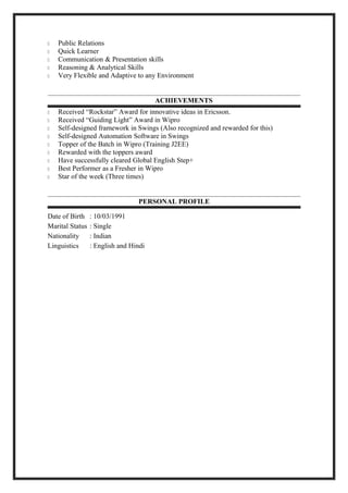  Public Relations
 Quick Learner
 Communication & Presentation skills
 Reasoning & Analytical Skills
 Very Flexible and Adaptive to any Environment
ACHIEVEMENTS
 Received “Rockstar” Award for innovative ideas in Ericsson.
 Received “Guiding Light” Award in Wipro
 Self-designed framework in Swings (Also recognized and rewarded for this)
 Self-designed Automation Software in Swings
 Topper of the Batch in Wipro (Training J2EE)
 Rewarded with the toppers award
 Have successfully cleared Global English Step+
 Best Performer as a Fresher in Wipro
 Star of the week (Three times)
PERSONAL PROFILE
Date of Birth : 10/03/1991
Marital Status : Single
Nationality : Indian
Linguistics : English and Hindi
 