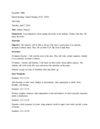 Jacqueline Miller
Shared Reading/ Guided Reading (9:10- 10:05)
2nd Grade
Thursday April 7, 2016
Title: Authors Purpose
Enthusiastic: I am enthusiastic about reading the stories to the students. I believe that they will
enjoy the books.
Materials
Objective: The student’s will be able to tell me if the story I read to them is to entertain,
persuade or inform them. They will use their P.I.E. flip book to help them.
Procedure:
20 minutes-Teacher- I will read the story to the class. They will write on their organizer whether
it is to entertain, persuade or inform.
35 minutes- Teacher and Students- I will hand out short stories about authors purpose. The
students will work on the first story and answer the questions on the paper.
Students can get on Lexia or XtraMath when they finish up.
State Standards:
Standard - CC.1.5.2.F
Add drawings or other visual displays to presentations when appropriate to clarify ideas,
thoughts, and feelings.
Standard - CC.1.5.2.E
Produce complete sentences when appropriate to task and situation in order to provide requested
detail or clarification.
Standard - CC.1.4.2.P
Organize a short sequence of events, using temporal words to signal event order; provide a sense
of closure.
Standard - CC.1.4.2.R
 