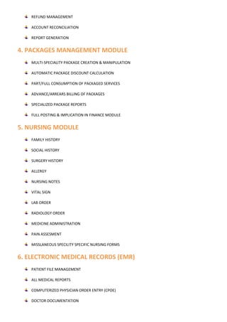 REFUND MANAGEMENT
ACCOUNT RECONCILIATION
REPORT GENERATION
4. PACKAGES MANAGEMENT MODULE
MULTI-SPECIALITY PACKAGE CREATION & MANIPULATION
AUTOMATIC PACKAGE DISCOUNT CALCULATION
PART/FULL CONSUMPTION OF PACKAGED SERVICES
ADVANCE/ARREARS BILLING OF PACKAGES
SPECIALIZED PACKAGE REPORTS
FULL POSTING & IMPLICATION IN FINANCE MODULE
5. NURSING MODULE
FAMILY HISTORY
SOCIAL HISTORY
SURGERY HISTORY
ALLERGY
NURSING NOTES
VITAL SIGN
LAB ORDER
RADIOLOGY ORDER
MEDICINE ADMINISTRATION
PAIN ASSESMENT
MISSLANEOUS SPECILITY SPECIFIC NURSING FORMS
6. ELECTRONIC MEDICAL RECORDS (EMR)
PATIENT FILE MANAGEMENT
ALL MEDICAL REPORTS
COMPUTERIZED PHYSICIAN ORDER ENTRY (CPOE)
DOCTOR DOCUMENTATION
 