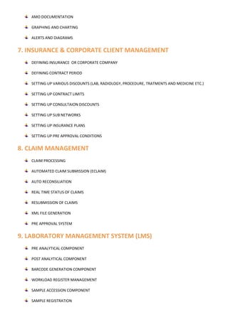 AMO DOCUMENTATION
GRAPHING AND CHARTING
ALERTS AND DIAGRAMS
7. INSURANCE & CORPORATE CLIENT MANAGEMENT
DEFINING INSURANCE OR CORPORATE COMPANY
DEFINING CONTRACT PERIOD
SETTING UP VARIOUS DISCOUNTS (LAB, RADIOLOGY, PROCEDURE, TRATMENTS AND MEDICINE ETC.)
SETTING UP CONTRACT LIMITS
SETTING UP CONSULTAION DISCOUNTS
SETTING UP SUB NETWORKS
SETTING UP INSURANCE PLANS
SETTING UP PRE APPROVAL CONDITIONS
8. CLAIM MANAGEMENT
CLAIM PROCESSING
AUTOMATED CLAIM SUBMISSION (ECLAIM)
AUTO RECONSILIATION
REAL TIME STATUS OF CLAIMS
RESUBMISSION OF CLAIMS
XML FILE GENERATION
PRE APPROVAL SYSTEM
9. LABORATORY MANAGEMENT SYSTEM (LMS)
PRE ANALYTICAL COMPONENT
POST ANALYTICAL COMPONENT
BARCODE GENERATION COMPONENT
WORKLOAD REGISTER MANAGEMENT
SAMPLE ACCESSION COMPONENT
SAMPLE REGISTRATION
 