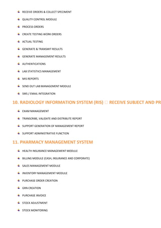 RECEIVE ORDERS & COLLECT SPECIMENT
QUALITY CONTROL MODULE
PROCESS ORDERS
CREATE TESTING WORK ORDERS
ACTUAL TESTING
GENERATE & TRANSMIT RESULTS
GENERATE MANAGEMENT RESULTS
AUTHENTICATIONS
LAB STATISTIICS MANAGEMENT
MIS REPORTS
SEND OUT LAB MANAGEMENT MODULE
SMS / EMAIL INTEGRATION
10. RADIOLOGY INFORMATION SYSTEM (RIS) RECEIVE SUBJECT AND PRO
EXAM MANAGEMENT
TRANSCRIBE, VALIDATE AND DISTRIBUTE REPORT
SUPPORT GENERATION OF MANAGEMENT REPORT
SUPPORT ADMINISTRATIVE FUNCTION
11. PHARMACY MANAGEMENT SYSTEM
HEALTH INSURANCE MANAGEMENT MODULE
BILLING MODULE (CASH, INSURANCE AND CORPORATE)
SALES MANAGEMENT MODULE
INVENTORY MANAGEMENT MODULE
PURCHASE ORDER CREATION
GRN CREATION
PURCHASE INVOICE
STOCK ADJUSTMENT
STOCK MONITORING
 